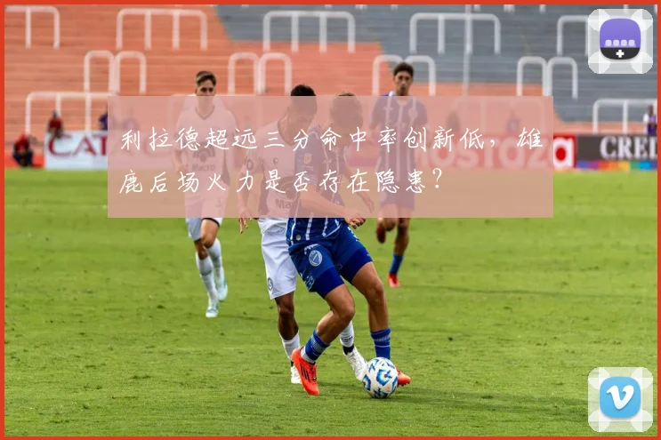 利拉德超远三分命中率创新低，雄鹿后场火力是否存在隐患？
