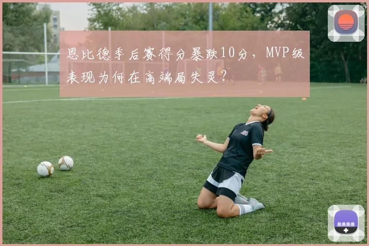 恩比德季后赛得分暴跌10分，MVP级表现为何在高端局失灵？