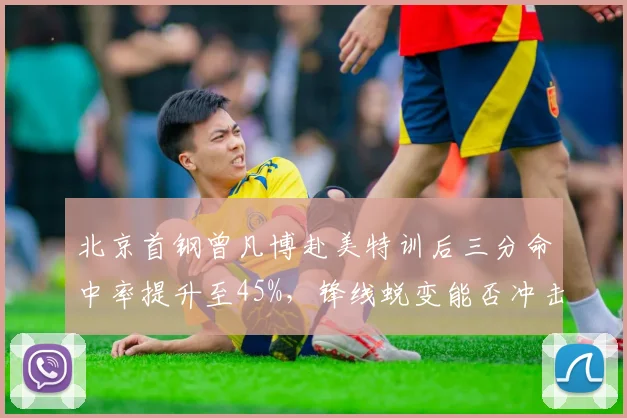 北京首钢曾凡博赴美特训后三分命中率提升至45%，锋线蜕变能否冲击四强？