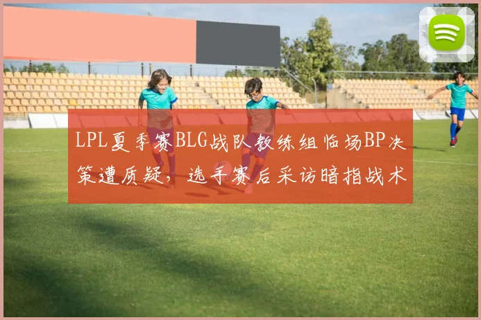 LPL夏季赛BLG战队教练组临场BP决策遭质疑，选手赛后采访暗指战术分歧