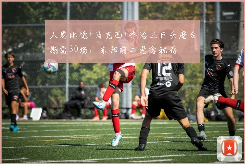 人恩比德+马克西+乔治三巨头磨合期需30场，东部前二悬念犹存
