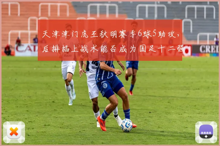 天津津门虎王秋明赛季6球5助攻，后排插上战术能否成为国足十二强赛奇兵？