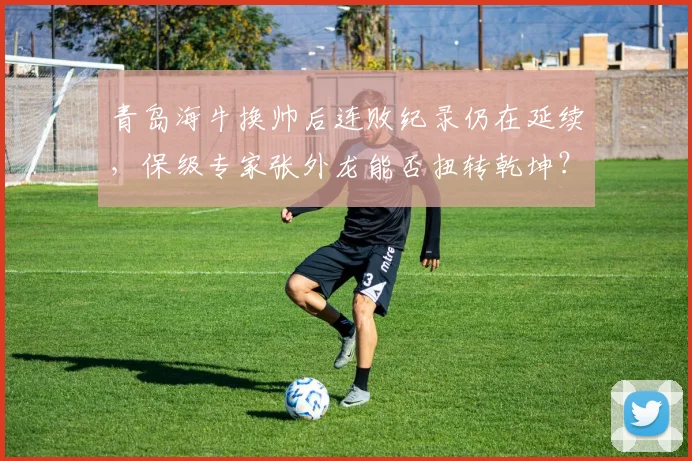 青岛海牛换帅后连败纪录仍在延续，保级专家张外龙能否扭转乾坤？