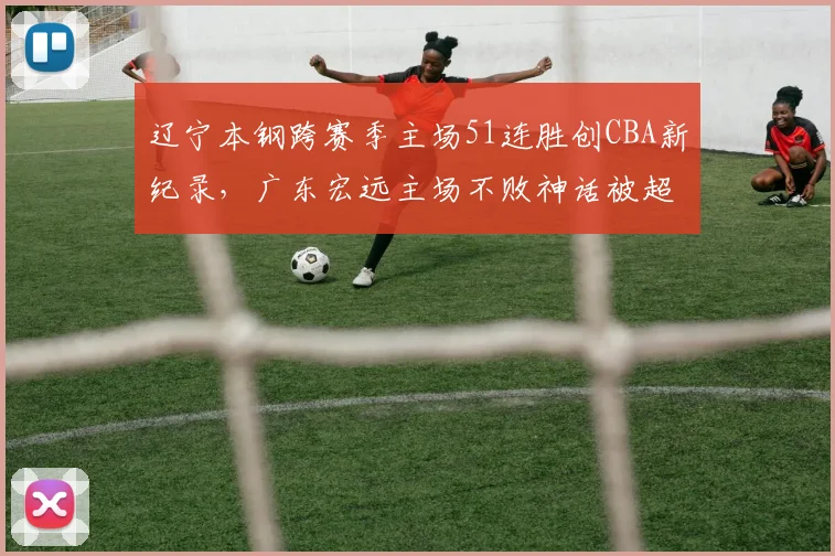 辽宁本钢跨赛季主场51连胜创CBA新纪录，广东宏远主场不败神话被超越，主场统治力对比历史最强