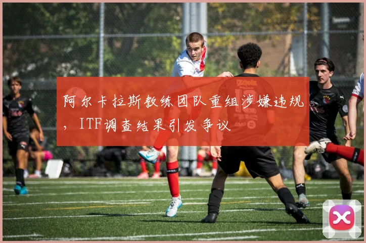 阿尔卡拉斯教练团队重组涉嫌违规，ITF调查结果引发争议