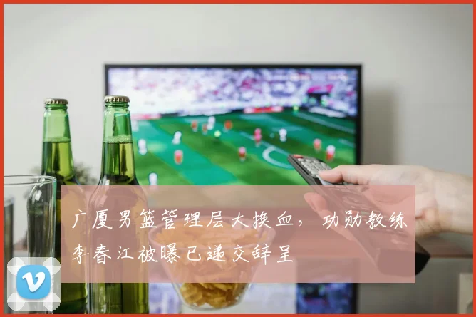 广厦男篮管理层大换血，功勋教练李春江被曝已递交辞呈