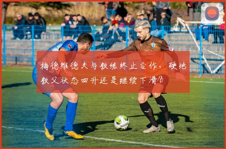梅德维德夫与教练终止合作，硬地教父状态回升还是继续下滑？