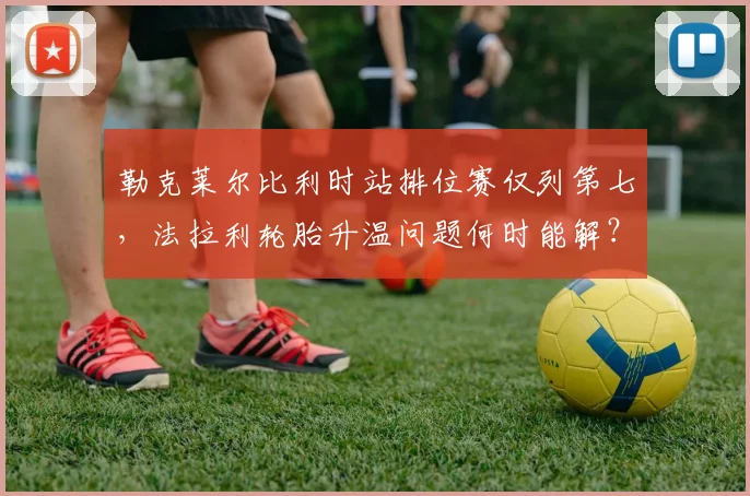 勒克莱尔比利时站排位赛仅列第七，法拉利轮胎升温问题何时能解？